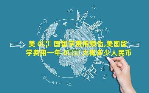 美 🦋 国留学费用预估,美国留学费用一年 🐕 大概多少人民币